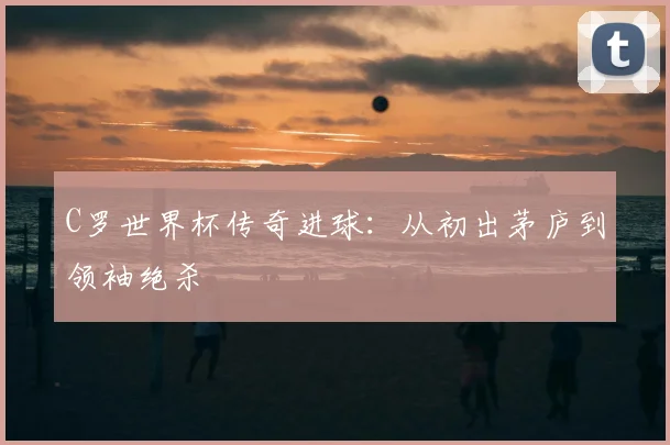 C罗世界杯传奇进球：从初出茅庐到领袖绝杀