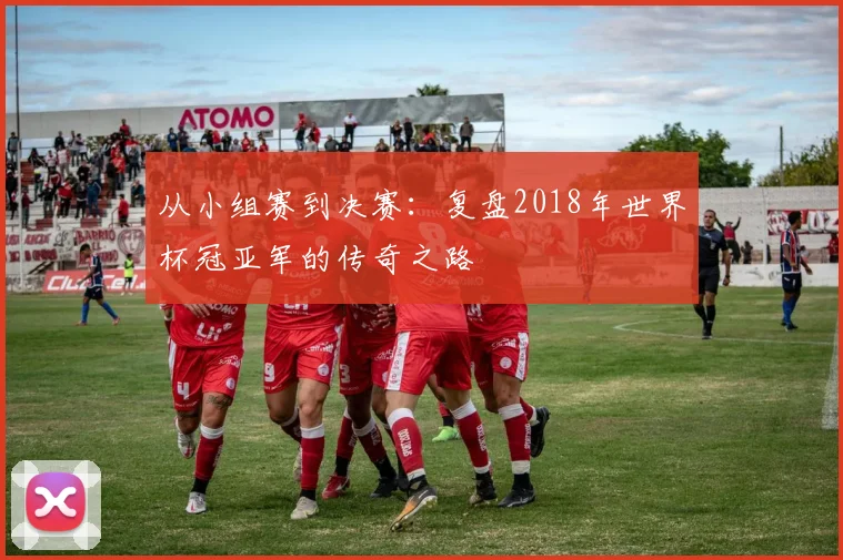 从小组赛到决赛:复盘2018年世界杯冠亚军的传奇之路