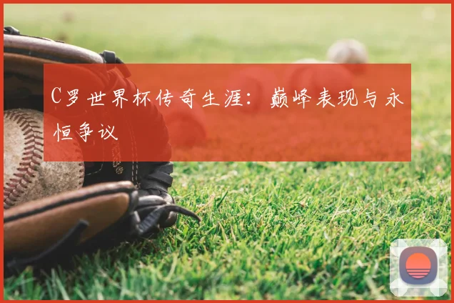 C罗世界杯传奇生涯：巅峰表现与永恒争议