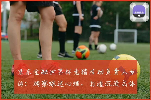 京东金融世界杯竞猜活动负责人专访:洞察球迷心理,打造沉浸式体验