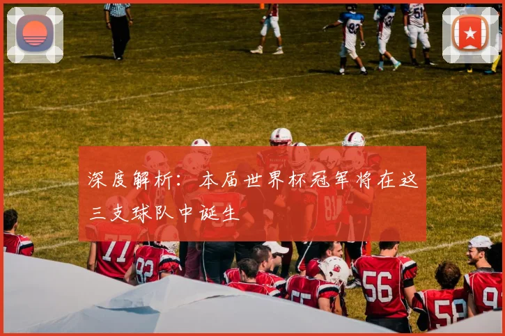深度解析：本届世界杯冠军将在这三支球队中诞生
