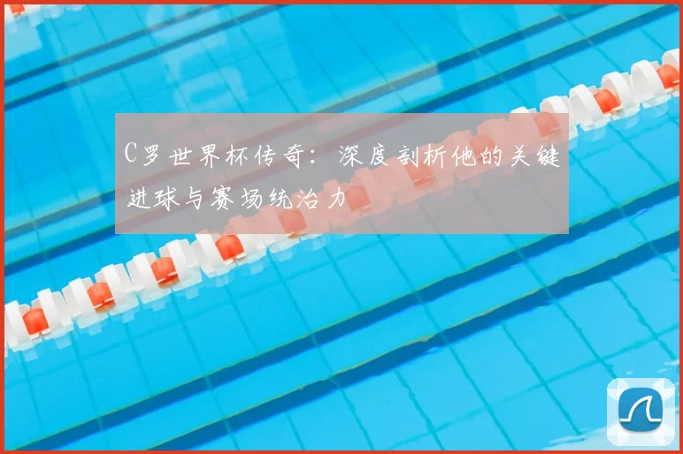 C罗世界杯传奇：深度剖析他的关键进球与赛场统治力