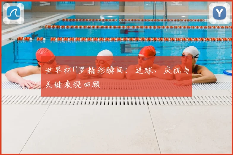 世界杯C罗精彩瞬间：进球、庆祝与关键表现回顾
