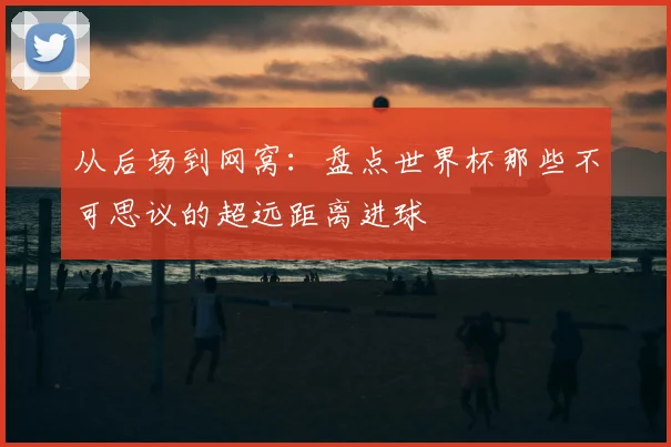 从后场到网窝：盘点世界杯那些不可思议的超远距离进球