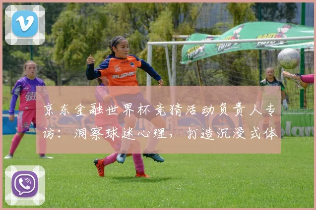 京东金融世界杯竞猜活动负责人专访:洞察球迷心理,打造沉浸式体验