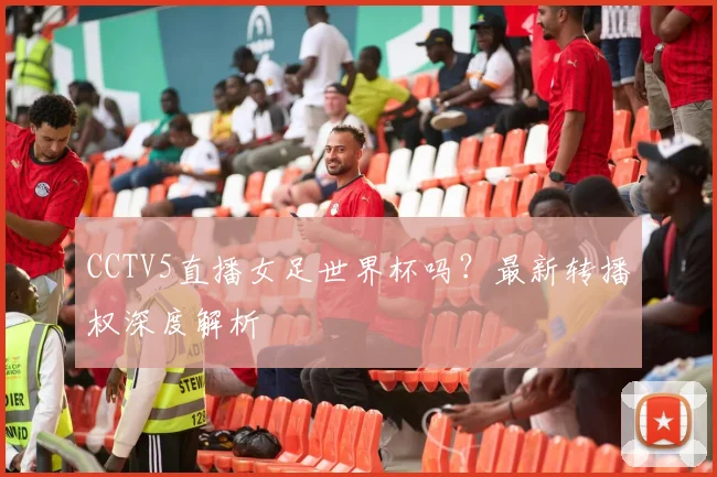 CCTV5直播女足世界杯吗?最新转播权深度解析