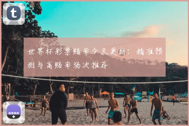 世界杯彩票赔率今天更新:精准预测与高赔率场次推荐