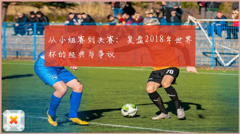 从小组赛到决赛：复盘2018年世界杯的经典与争议