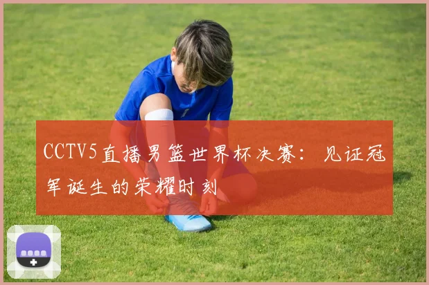 CCTV5直播男篮世界杯决赛:见证冠军诞生的荣耀时刻