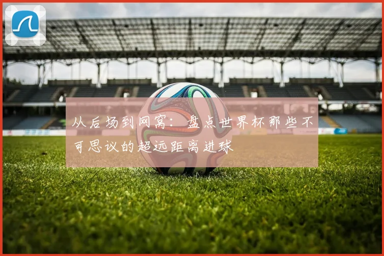 从后场到网窝：盘点世界杯那些不可思议的超远距离进球
