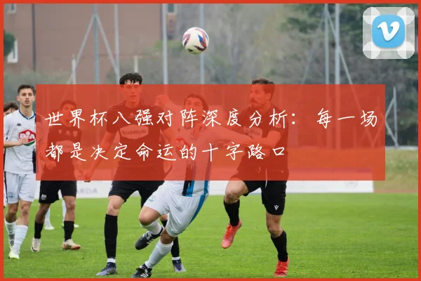 世界杯八强对阵深度分析:每一场都是决定命运的十字路口